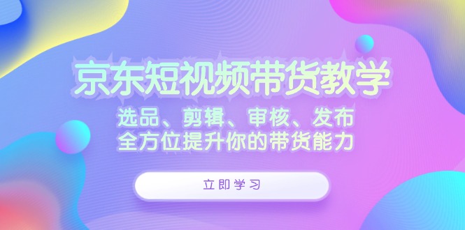 京东短视频带货教学：选品、剪辑、审核、发布，全方位提升你的带货能力-逐光创享汇