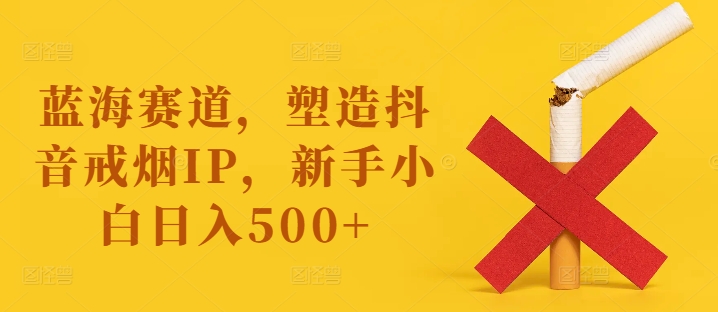 蓝海赛道，塑造抖音戒烟IP，新手小白日入500+【揭秘】-逐光创享汇