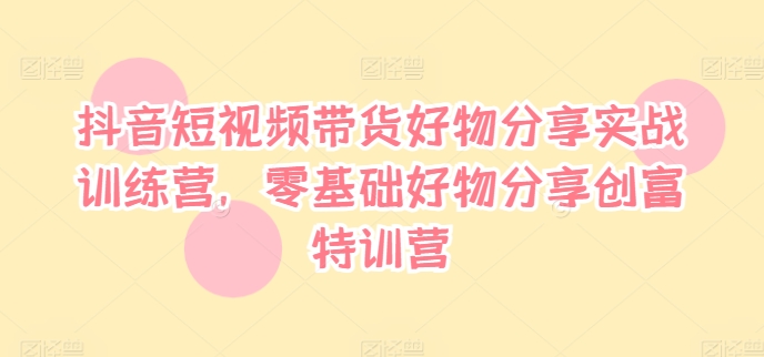 抖音短视频带货好物分享实战训练营，零基础好物分享创富特训营-逐光创享汇