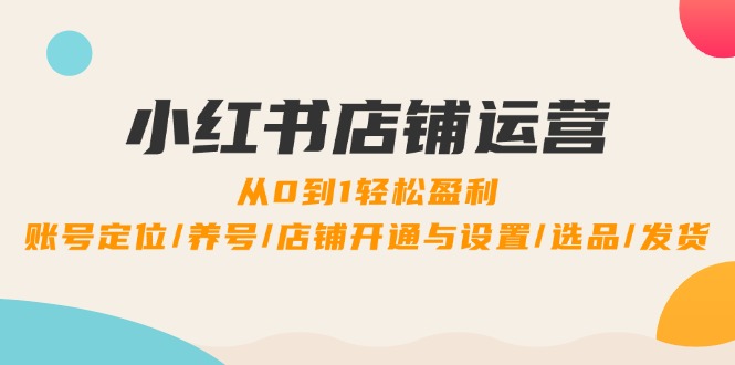 小红书店铺运营：0到1轻松盈利，账号定位/养号/店铺开通与设置/选品/发货-逐光创享汇