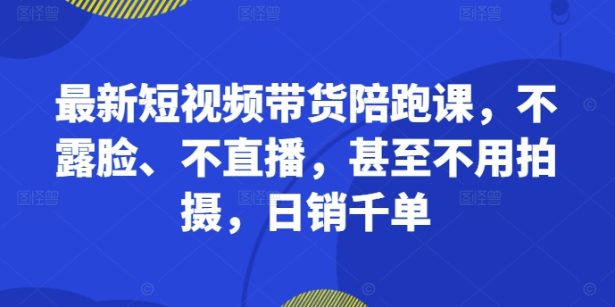 最新短视频带货陪跑课，不露脸、不直播，甚至不用拍摄，日销千单-逐光创享汇