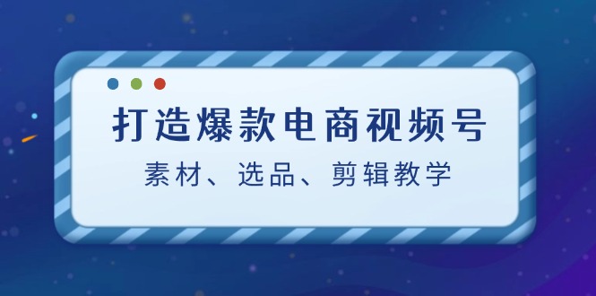 打造爆款电商视频号：素材、选品、剪辑教程-逐光创享汇