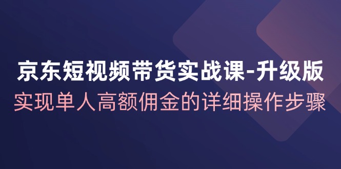 京东短视频带货实战课升级版，实现单人高额佣金的详细操作步骤-逐光创享汇