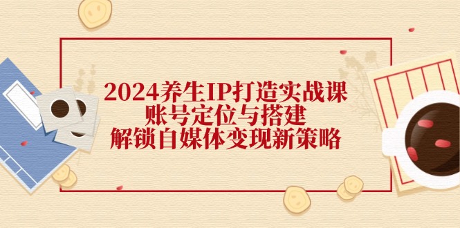 2024养生IP打造实战课：账号定位与搭建，解锁自媒体变现新策略-逐光创享汇