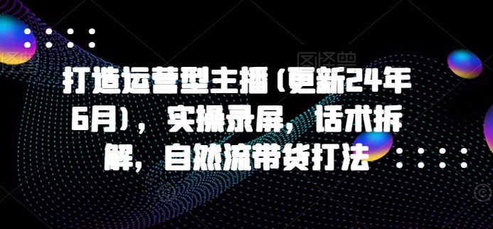 打造运营型主播(更新24年9月)，实操录屏，话术拆解，自然流带货打法-逐光创享汇