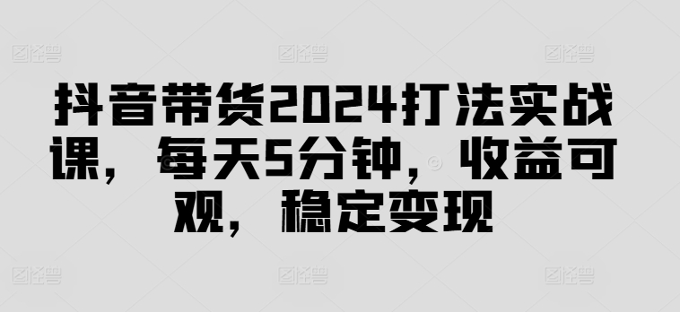 抖音带货2024打法实战课，每天5分钟，收益可观，稳定变现【揭秘】-逐光创享汇