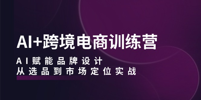 AI+跨境电商训练营：AI赋能品牌设计，从选品到市场定位实战-逐光创享汇