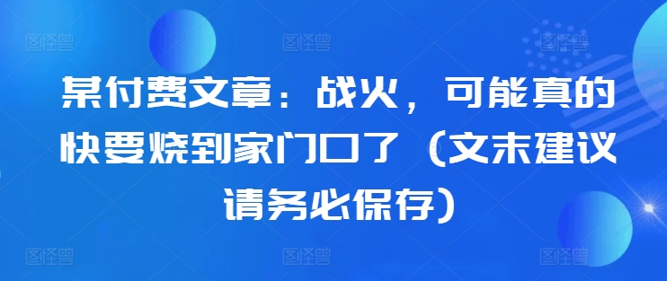 某付费文章：战火，可能真的快要烧到家门口了 (文末建议请务必保存)-逐光创享汇