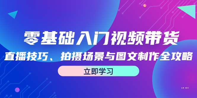 零基础入门视频带货：直播技巧、拍摄场景与图文制作全攻略-逐光创享汇