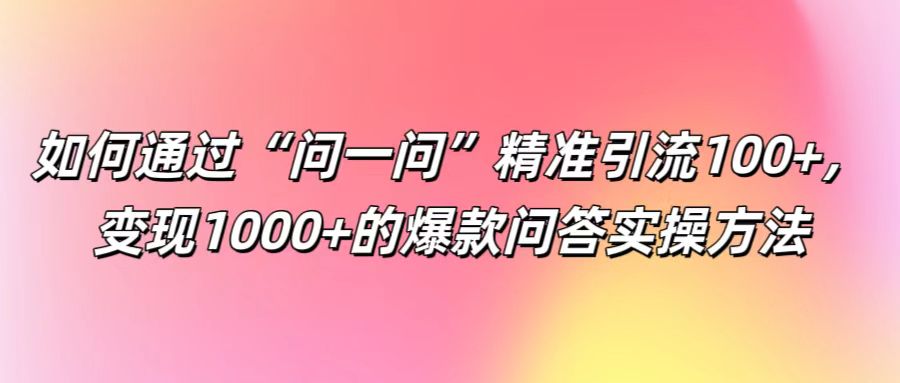 如何通过“问一问”精准引流100+， 变现1000+的爆款问答实操方法-逐光创享汇