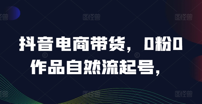 抖音电商带货，0粉0作品自然流起号，热销20多万人的抖音课程的经验分享-逐光创享汇