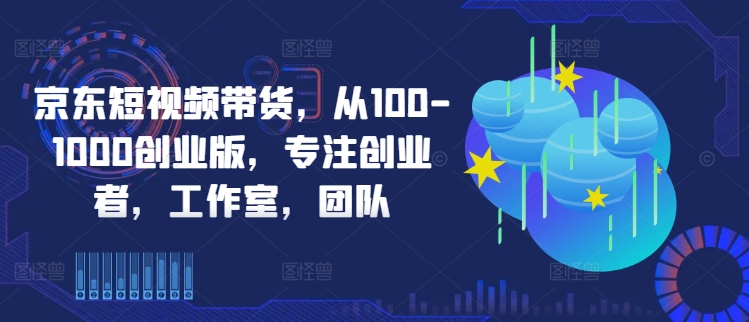 京东短视频带货，从100-1000创业版，专注创业者，工作室，团队-逐光创享汇