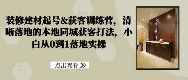 装修建材起号&获客训练营，​清晰落地的本地同城获客打法，小白从0到1落地实操-逐光创享汇