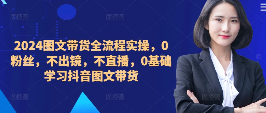 ​​​​​​2024图文带货全流程实操，0粉丝，不出镜，不直播，0基础学习抖音图文带货-逐光创享汇