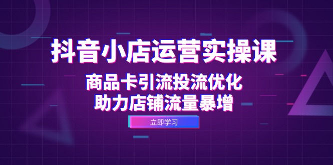 抖音小店运营实操课：商品卡引流投流优化，助力店铺流量暴增-逐光创享汇