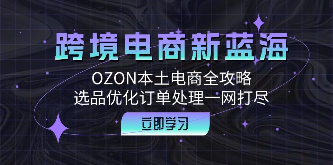 跨境电商新蓝海：OZON本土电商全攻略，选品优化订单处理一网打尽-逐光创享汇